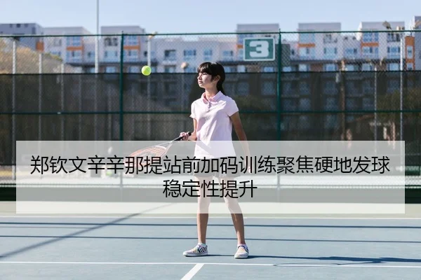 郑钦文辛辛那提站前加码训练聚焦硬地发球稳定性提升